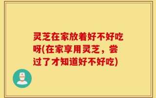 灵芝在家放着好不好吃呀(在家享用灵芝，尝过了才知道好不好吃)