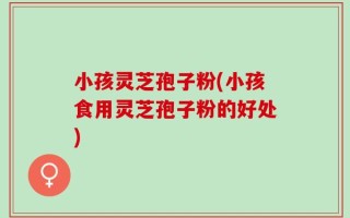 小孩灵芝孢子粉(小孩食用灵芝孢子粉的好处)
