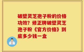 破壁灵芝孢子粉的价格功效？修正牌破壁灵芝孢子粉《官方价格》到底多少钱一盒