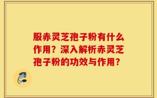 服赤灵芝孢子粉有什么作用？深入解析赤灵芝孢子粉的功效与作用？