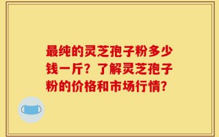最纯的灵芝孢子粉多少钱一斤？了解灵芝孢子粉的价格和市场行情？