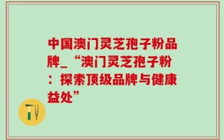 中国澳门灵芝孢子粉品牌_“澳门灵芝孢子粉：探索顶级品牌与健康益处”