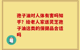 孢子油对人体有害吗知乎？给老人家送灵芝孢子油这类的保健品合适吗