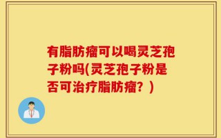 有脂肪瘤可以喝灵芝孢子粉吗(灵芝孢子粉是否可治疗脂肪瘤？)
