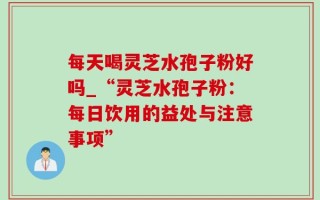 每天喝灵芝水孢子粉好吗_“灵芝水孢子粉：每日饮用的益处与注意事项”