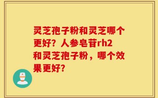 灵芝孢子粉和灵芝哪个更好？人参皂苷rh2和灵芝孢子粉，哪个效果更好？