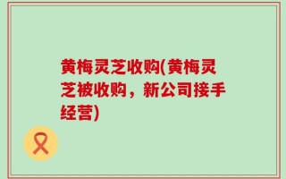 黄梅灵芝收购(黄梅灵芝被收购，新公司接手经营)