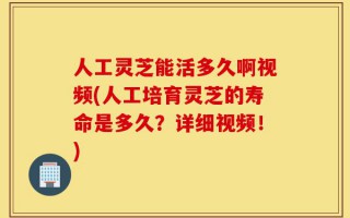 人工灵芝能活多久啊视频(人工培育灵芝的寿命是多久？详细视频！)