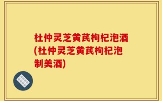 杜仲灵芝黄芪枸杞泡酒(杜仲灵芝黄芪枸杞泡制美酒)