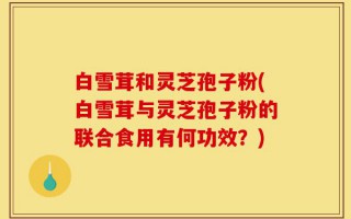 白雪茸和灵芝孢子粉(白雪茸与灵芝孢子粉的联合食用有何功效？)
