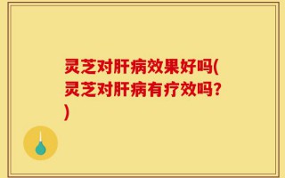 灵芝对肝病效果好吗(灵芝对肝病有疗效吗？)