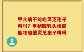 甲亢病不能吃灵芝孢子粉吗？甲状腺乳头状癌能吃破壁灵芝孢子粉吗