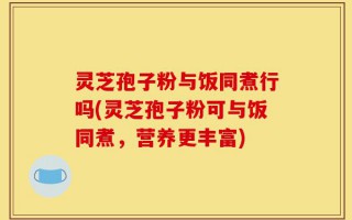 灵芝孢子粉与饭同煮行吗(灵芝孢子粉可与饭同煮，营养更丰富)