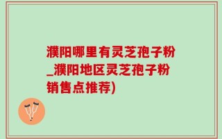 濮阳哪里有灵芝孢子粉_濮阳地区灵芝孢子粉销售点推荐)