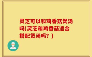 灵芝可以和鸡香菇煲汤吗(灵芝和鸡香菇适合搭配煲汤吗？)