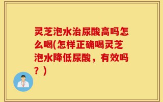 灵芝泡水治尿酸高吗怎么喝(怎样正确喝灵芝泡水降低尿酸，有效吗？)