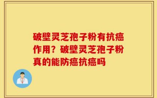 破壁灵芝孢子粉有抗癌作用？破壁灵芝孢子粉真的能防癌抗癌吗