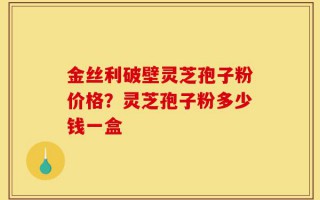 金丝利破壁灵芝孢子粉价格？灵芝孢子粉多少钱一盒