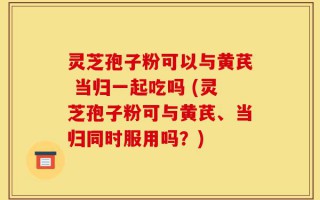 灵芝孢子粉可以与黄芪 当归一起吃吗 (灵芝孢子粉可与黄芪、当归同时服用吗？)