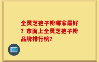 全灵芝孢子粉哪家最好？市面上全灵芝孢子粉品牌排行榜？