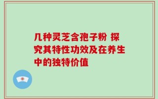 几种灵芝含孢子粉 探究其特性功效及在养生中的独特价值