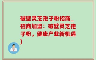 破壁灵芝孢子粉招商_招商加盟：破壁灵芝孢子粉，健康产业新机遇)