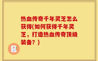 热血传奇千年灵芝怎么获得(如何获得千年灵芝，打造热血传奇顶级装备？)