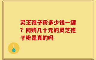 灵芝孢子粉多少钱一罐？网购几十元的灵芝孢子粉是真的吗