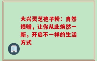 大兴灵芝孢子粉：自然馈赠，让你从此焕然一新，开启不一样的生活方式
