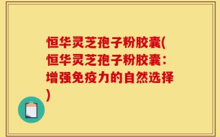 恒华灵芝孢子粉胶囊(恒华灵芝孢子粉胶囊：增强免疫力的自然选择)