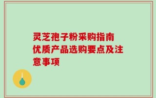 灵芝孢子粉采购指南 优质产品选购要点及注意事项