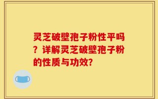 灵芝破壁孢子粉性平吗？详解灵芝破壁孢子粉的性质与功效？
