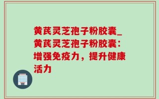 黄芪灵芝孢子粉胶囊_黄芪灵芝孢子粉胶囊：增强免疫力，提升健康活力