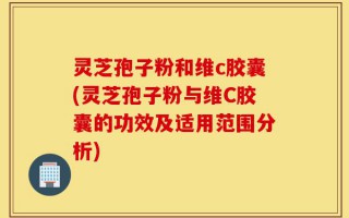 灵芝孢子粉和维c胶囊(灵芝孢子粉与维C胶囊的功效及适用范围分析)