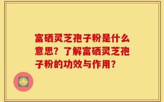 富硒灵芝孢子粉是什么意思？了解富硒灵芝孢子粉的功效与作用？