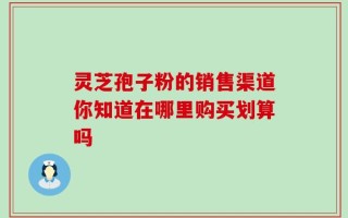 灵芝孢子粉的销售渠道你知道在哪里购买划算吗