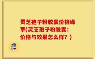 灵芝孢子粉胶囊价格缘草(灵芝孢子粉胶囊：价格与效果怎么样？)