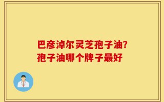 巴彦淖尔灵芝孢子油？孢子油哪个牌子最好