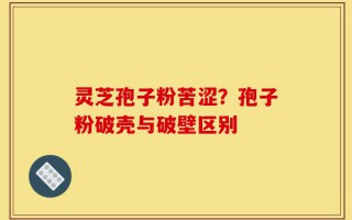 灵芝孢子粉苦涩？孢子粉破壳与破壁区别