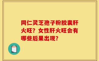 同仁灵芝孢子粉胶囊肝火旺？女性肝火旺会有哪些后果出现？