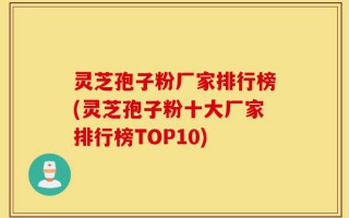 灵芝孢子粉厂家排行榜(灵芝孢子粉十大厂家排行榜TOP10)