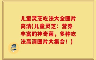 儿童灵芝吃法大全图片高清(儿童灵芝：营养丰富的神奇菌，多种吃法高清图片大集合！)