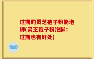 过期的灵芝孢子粉能泡脚(灵芝孢子粉泡脚：过期也有好处)