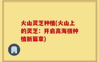 火山灵芝种植(火山上的灵芝：开启高海拔种植新篇章)