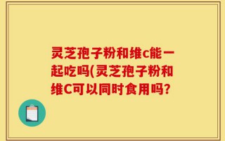 灵芝孢子粉和维c能一起吃吗(灵芝孢子粉和维C可以同时食用吗？