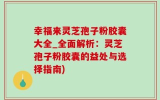 幸福来灵芝孢子粉胶囊大全_全面解析：灵芝孢子粉胶囊的益处与选择指南)