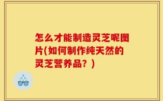 怎么才能制造灵芝呢图片(如何制作纯天然的灵芝营养品？)