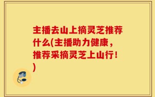 主播去山上摘灵芝推荐什么(主播助力健康，推荐采摘灵芝上山行！)