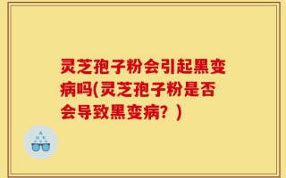 灵芝孢子粉会引起黑变病吗(灵芝孢子粉是否会导致黑变病？)