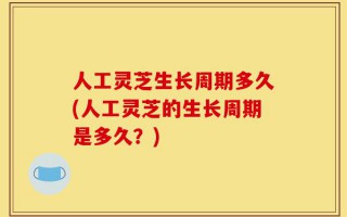 人工灵芝生长周期多久(人工灵芝的生长周期是多久？)